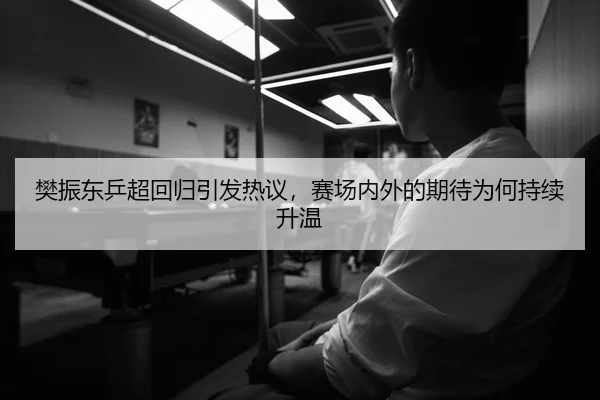 樊振东乒超回归引发热议，赛场内外的期待为何持续升温